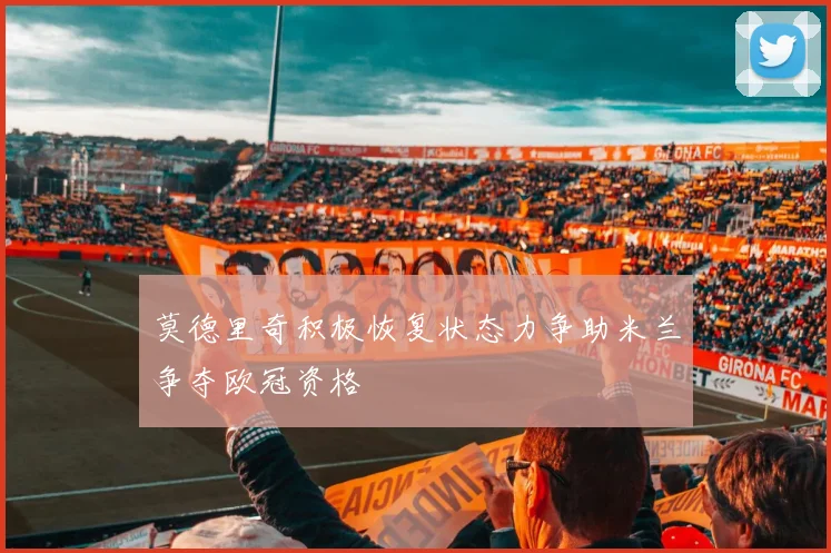 莫德里奇积极恢复状态力争助米兰争夺欧冠资格