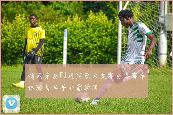 梅西亲历F1迈阿密大奖赛分享赛车体验与车手合影瞬间