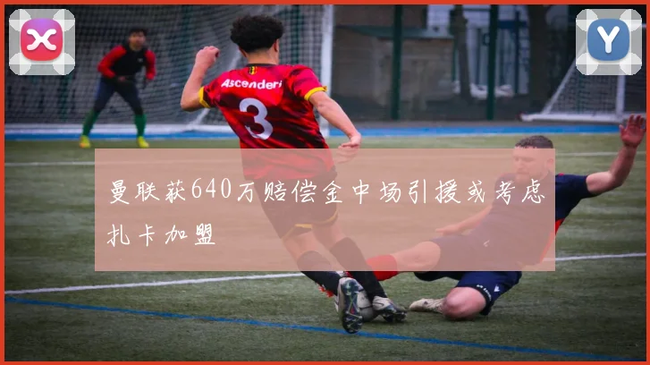 曼联获640万赔偿金中场引援或考虑扎卡加盟