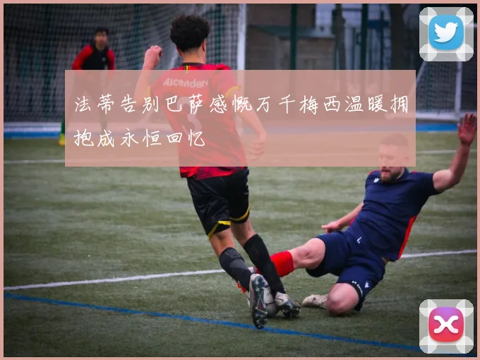 法蒂告别巴萨感慨万千梅西温暖拥抱成永恒回忆