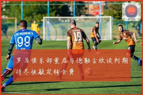 罗马俱乐部重启与德勒古欣谈判期待尽快敲定转会费