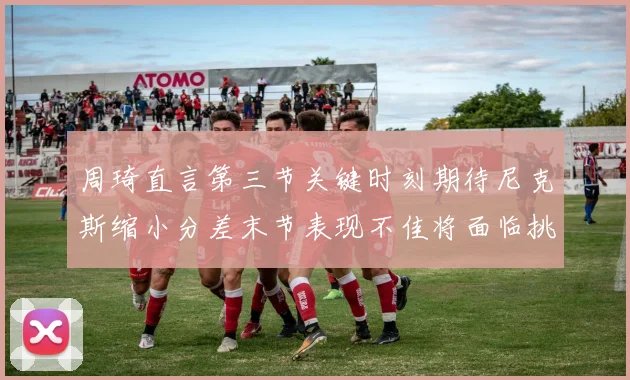 周琦直言第三节关键时刻期待尼克斯缩小分差末节表现不佳将面临挑战