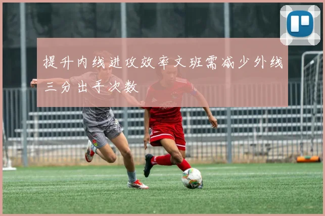 提升内线进攻效率文班需减少外线三分出手次数