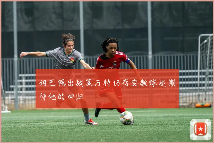 姆巴佩出战莱万特仍存变数球迷期待他的回归