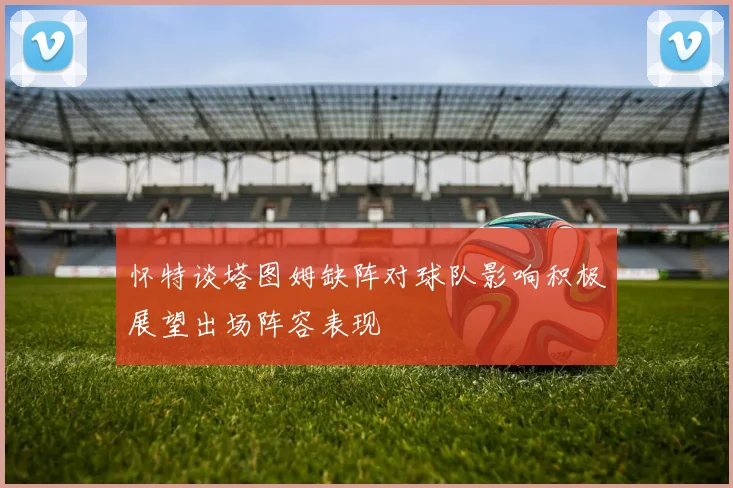 怀特谈塔图姆缺阵对球队影响积极展望出场阵容表现