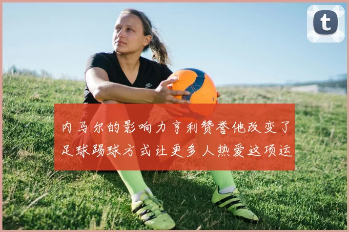 内马尔的影响力亨利赞誉他改变了足球踢球方式让更多人热爱这项运动