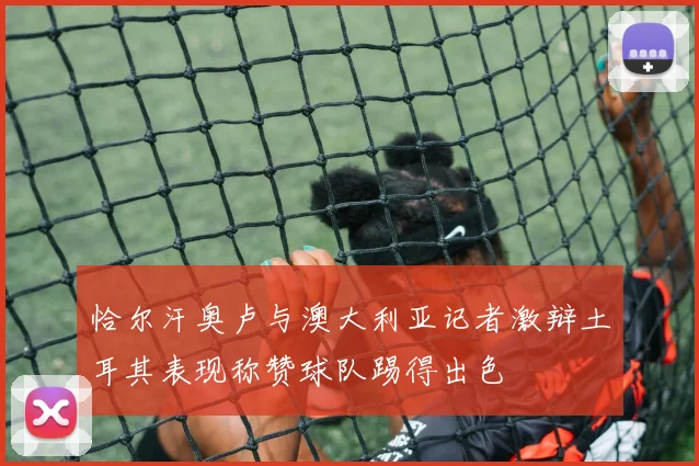 恰尔汗奥卢与澳大利亚记者激辩土耳其表现称赞球队踢得出色