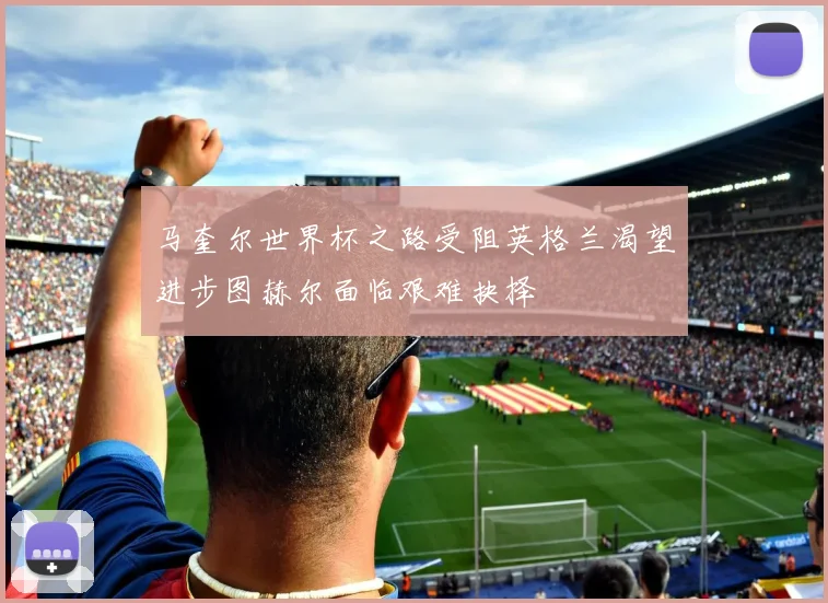 马奎尔世界杯之路受阻英格兰渴望进步图赫尔面临艰难抉择