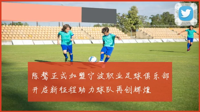 陈骜正式加盟宁波职业足球俱乐部开启新征程助力球队再创辉煌