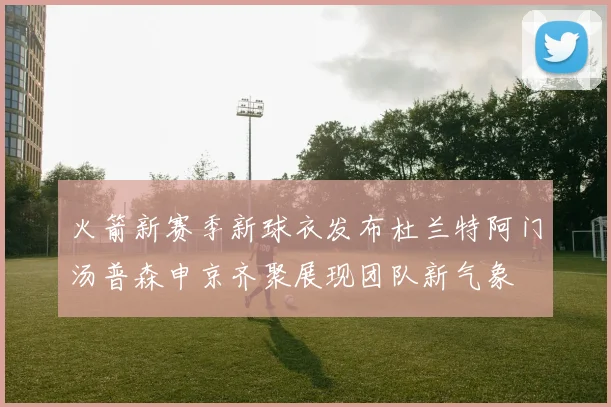 火箭新赛季新球衣发布杜兰特阿门汤普森申京齐聚展现团队新气象
