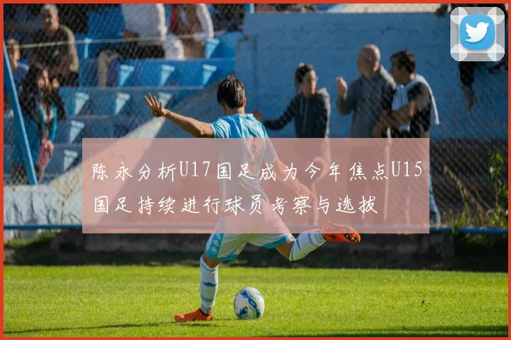 陈永分析U17国足成为今年焦点U15国足持续进行球员考察与选拔