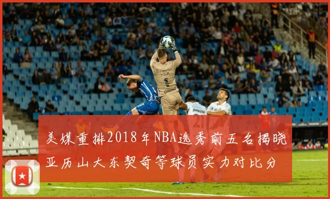 美媒重排2018年NBA选秀前五名揭晓亚历山大东契奇等球员实力对比分析