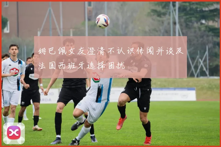 姆巴佩女友澄清不认识传闻并谈及法国西班牙选择困扰