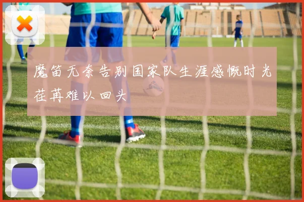 魔笛无奈告别国家队生涯感慨时光荏苒难以回头