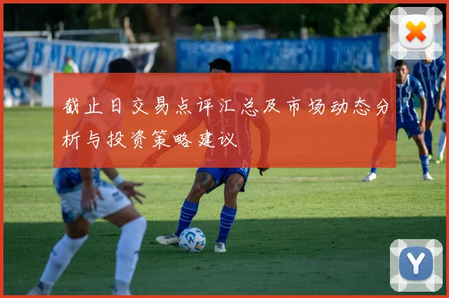 截止日交易点评汇总及市场动态分析与投资策略建议