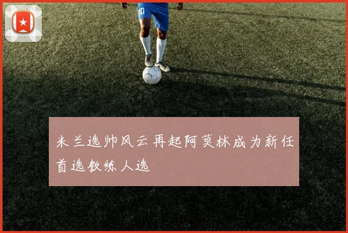 米兰选帅风云再起阿莫林成为新任首选教练人选