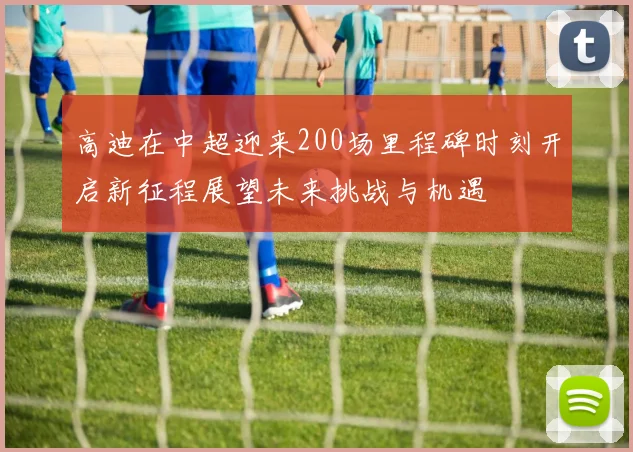 高迪在中超迎来200场里程碑时刻开启新征程展望未来挑战与机遇