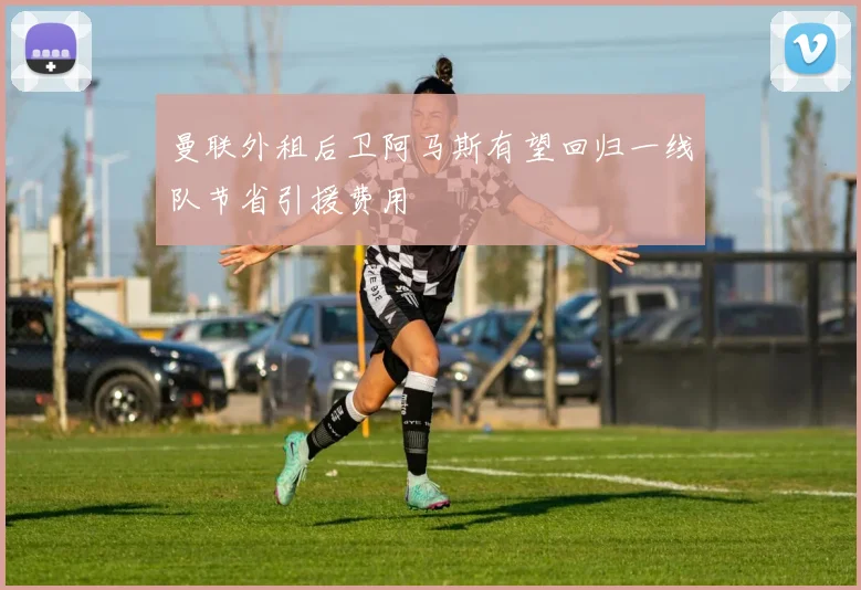 曼联外租后卫阿马斯有望回归一线队节省引援费用