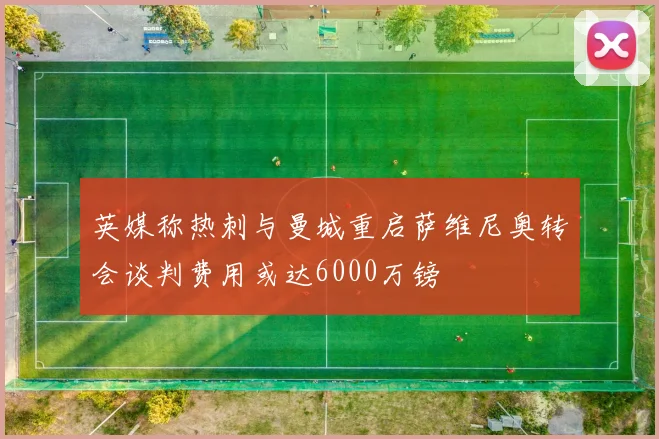 英媒称热刺与曼城重启萨维尼奥转会谈判费用或达6000万镑
