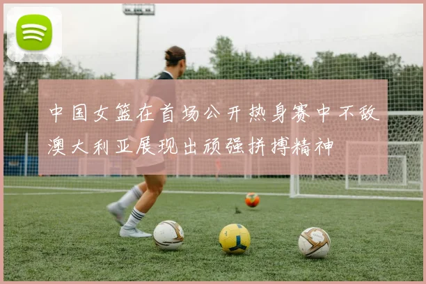 中国女篮在首场公开热身赛中不敌澳大利亚展现出顽强拼搏精神