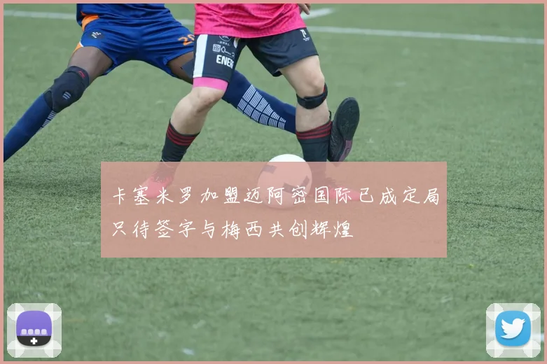 卡塞米罗加盟迈阿密国际已成定局只待签字与梅西共创辉煌
