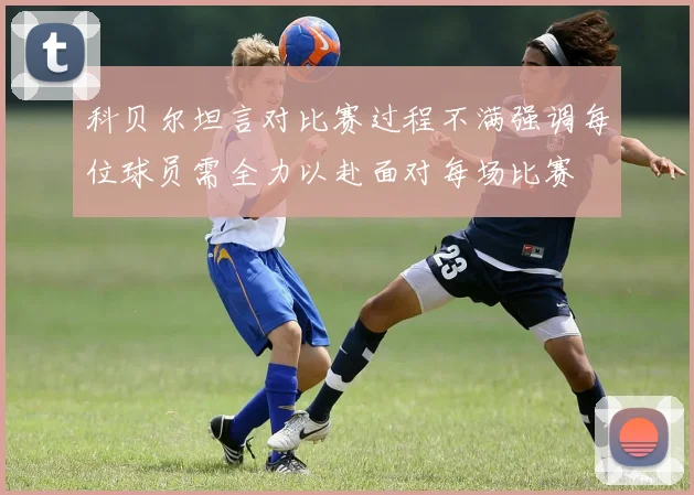 科贝尔坦言对比赛过程不满强调每位球员需全力以赴面对每场比赛